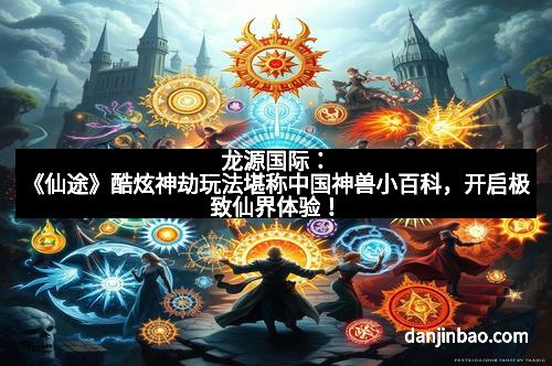 龙源国际：《仙途》酷炫神劫玩法堪称中国神兽小百科，开启极致仙界体验！